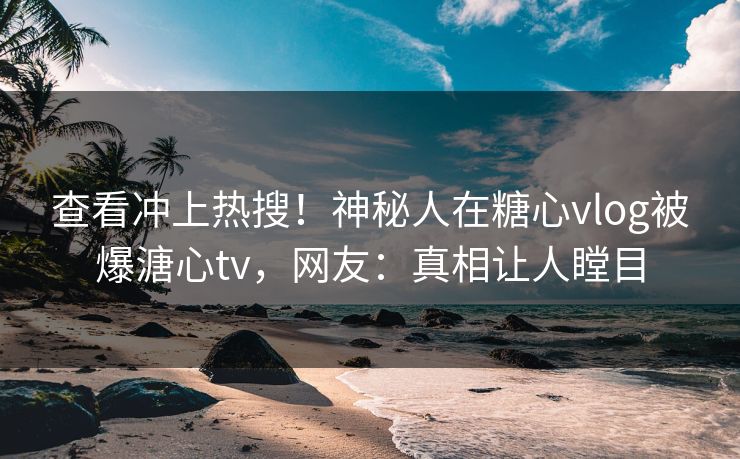 查看冲上热搜！神秘人在糖心vlog被爆溏心tv，网友：真相让人瞠目
