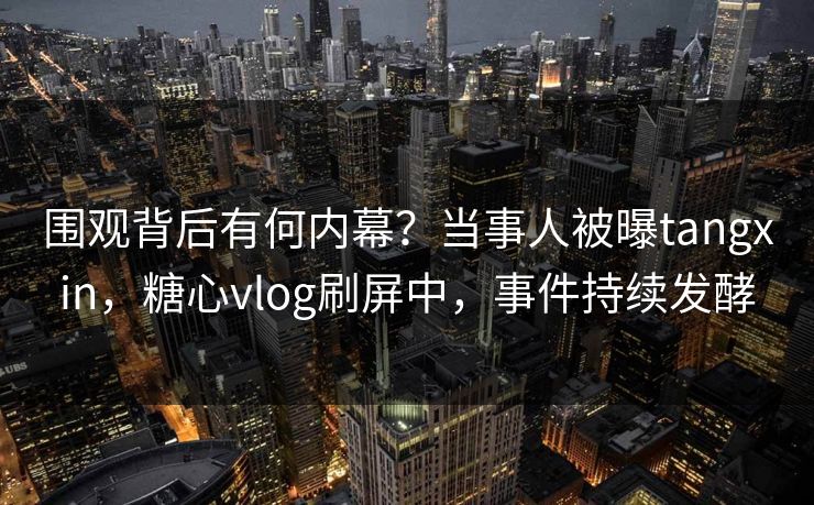 围观背后有何内幕？当事人被曝tangxin，糖心vlog刷屏中，事件持续发酵