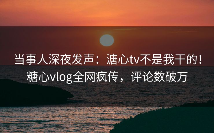 当事人深夜发声：溏心tv不是我干的！糖心vlog全网疯传，评论数破万
