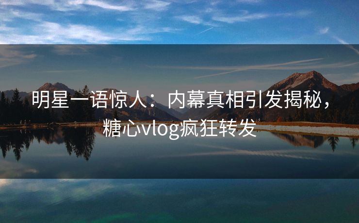 明星一语惊人：内幕真相引发揭秘，糖心vlog疯狂转发