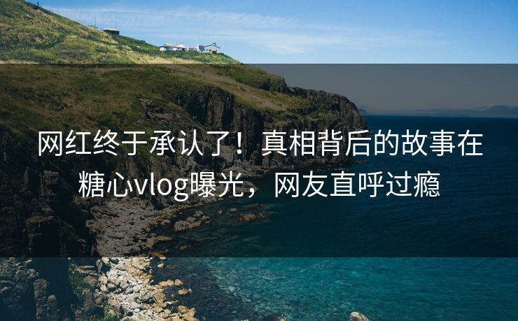 网红终于承认了！真相背后的故事在糖心vlog曝光，网友直呼过瘾