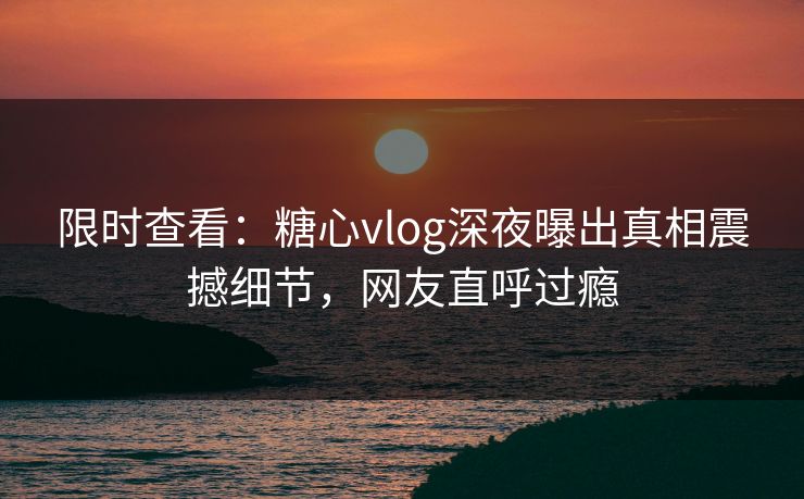 限时查看：糖心vlog深夜曝出真相震撼细节，网友直呼过瘾
