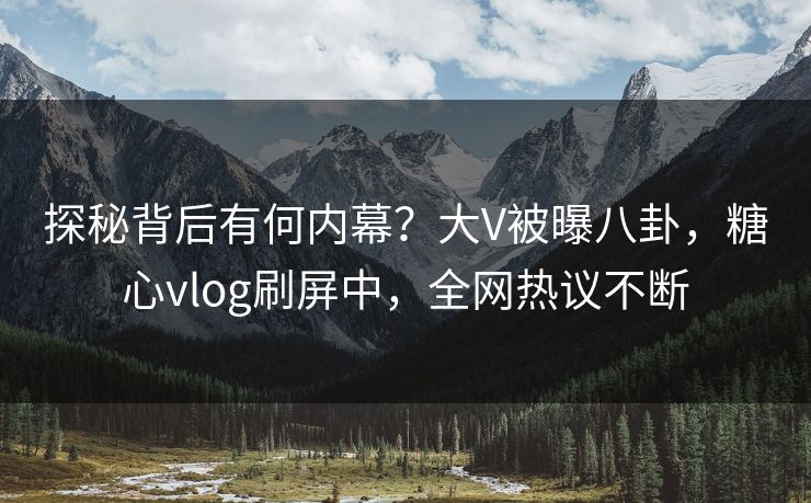 探秘背后有何内幕？大V被曝八卦，糖心vlog刷屏中，全网热议不断