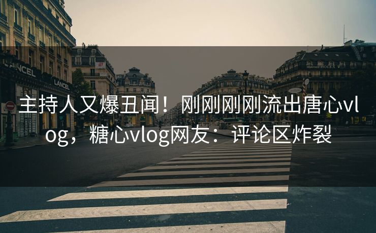 主持人又爆丑闻！刚刚刚刚流出唐心vlog，糖心vlog网友：评论区炸裂