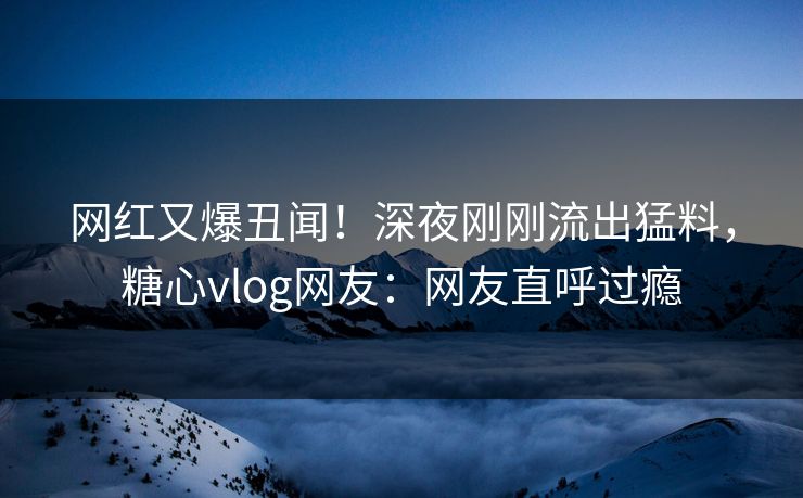 网红又爆丑闻！深夜刚刚流出猛料，糖心vlog网友：网友直呼过瘾