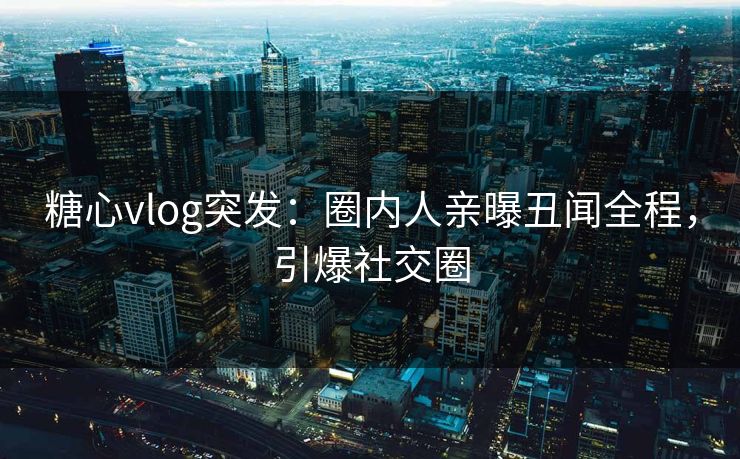 糖心vlog突发：圈内人亲曝丑闻全程，引爆社交圈