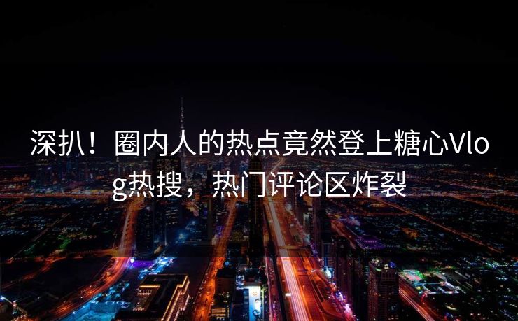 深扒！圈内人的热点竟然登上糖心Vlog热搜，热门评论区炸裂