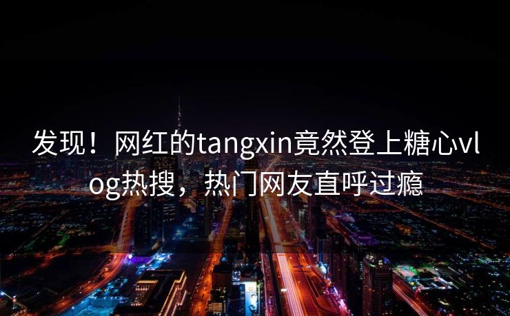 发现！网红的tangxin竟然登上糖心vlog热搜，热门网友直呼过瘾