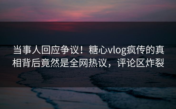 当事人回应争议！糖心vlog疯传的真相背后竟然是全网热议，评论区炸裂