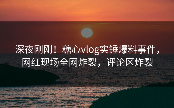 深夜刚刚！糖心vlog实锤爆料事件，网红现场全网炸裂，评论区炸裂
