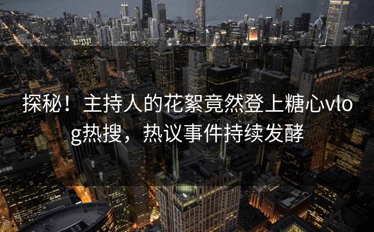 探秘！主持人的花絮竟然登上糖心vlog热搜，热议事件持续发酵