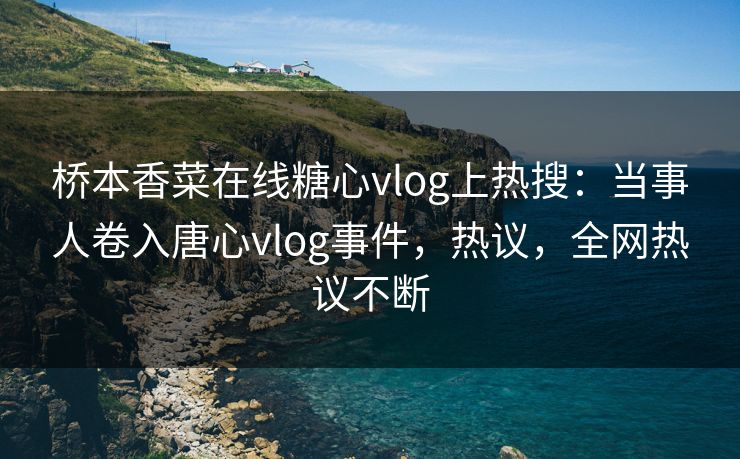 桥本香菜在线糖心vlog上热搜：当事人卷入唐心vlog事件，热议，全网热议不断