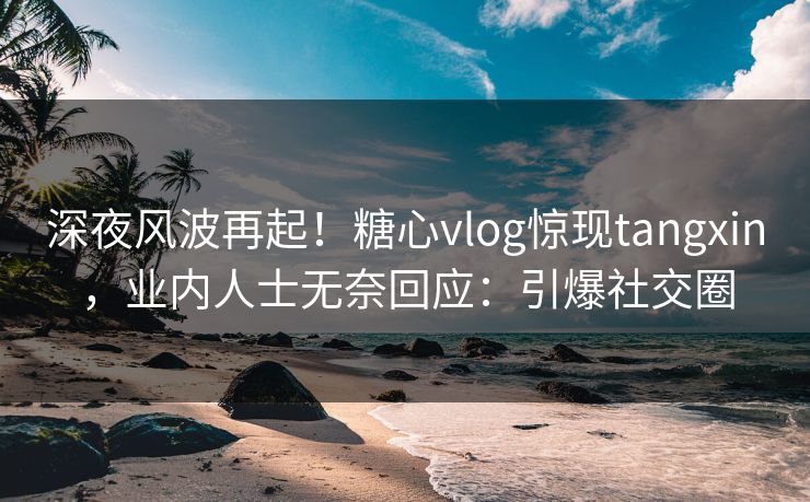 深夜风波再起！糖心vlog惊现tangxin，业内人士无奈回应：引爆社交圈