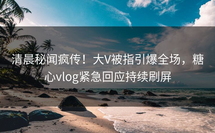 清晨秘闻疯传！大V被指引爆全场，糖心vlog紧急回应持续刷屏