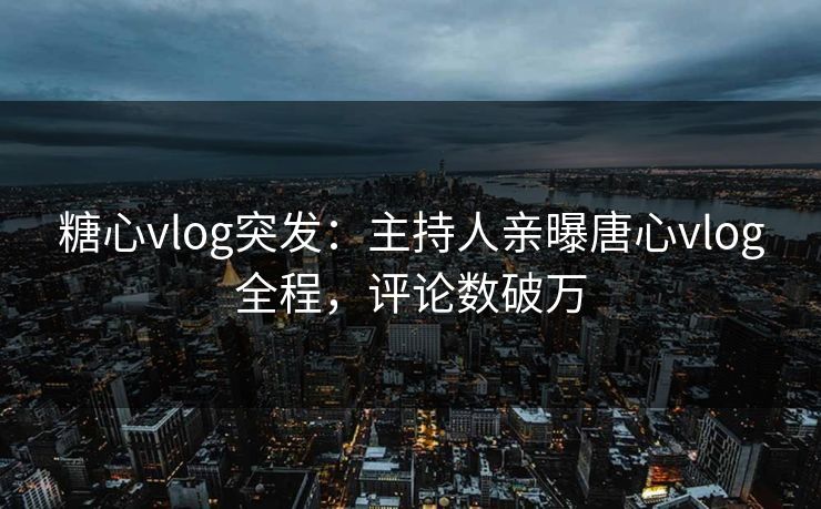 糖心vlog突发：主持人亲曝唐心vlog全程，评论数破万