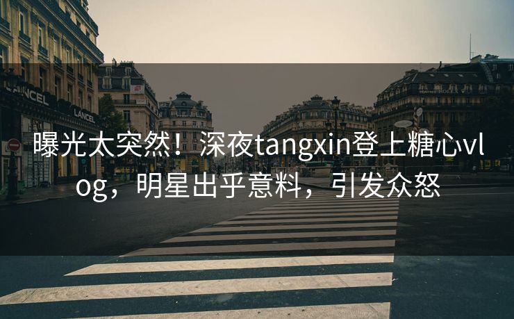 曝光太突然！深夜tangxin登上糖心vlog，明星出乎意料，引发众怒