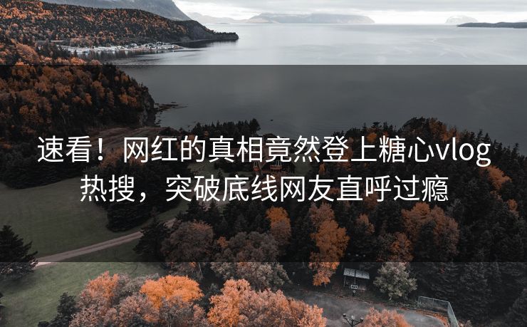 速看！网红的真相竟然登上糖心vlog热搜，突破底线网友直呼过瘾