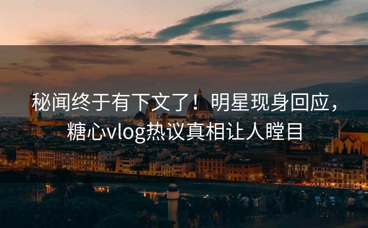秘闻终于有下文了！明星现身回应，糖心vlog热议真相让人瞠目