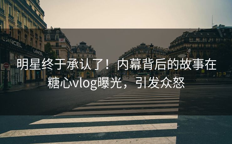 明星终于承认了！内幕背后的故事在糖心vlog曝光，引发众怒