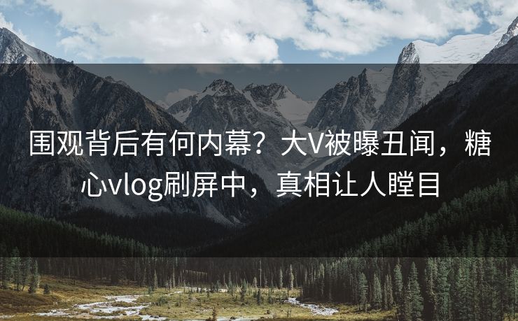 围观背后有何内幕？大V被曝丑闻，糖心vlog刷屏中，真相让人瞠目