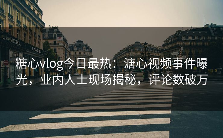糖心vlog今日最热：溏心视频事件曝光，业内人士现场揭秘，评论数破万