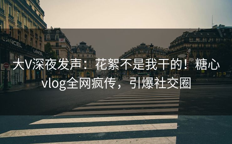 大V深夜发声：花絮不是我干的！糖心vlog全网疯传，引爆社交圈