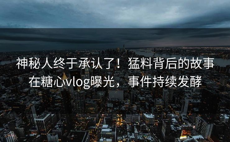 神秘人终于承认了！猛料背后的故事在糖心vlog曝光，事件持续发酵