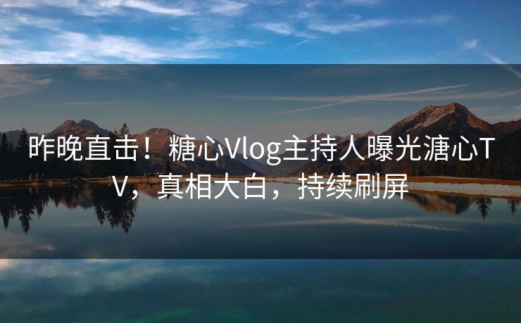 昨晚直击！糖心Vlog主持人曝光溏心TV，真相大白，持续刷屏