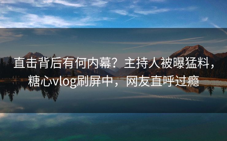 直击背后有何内幕？主持人被曝猛料，糖心vlog刷屏中，网友直呼过瘾