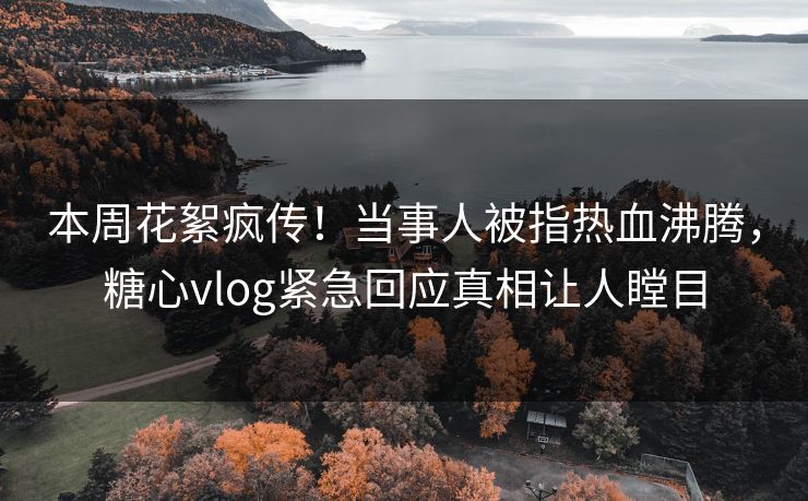 本周花絮疯传！当事人被指热血沸腾，糖心vlog紧急回应真相让人瞠目