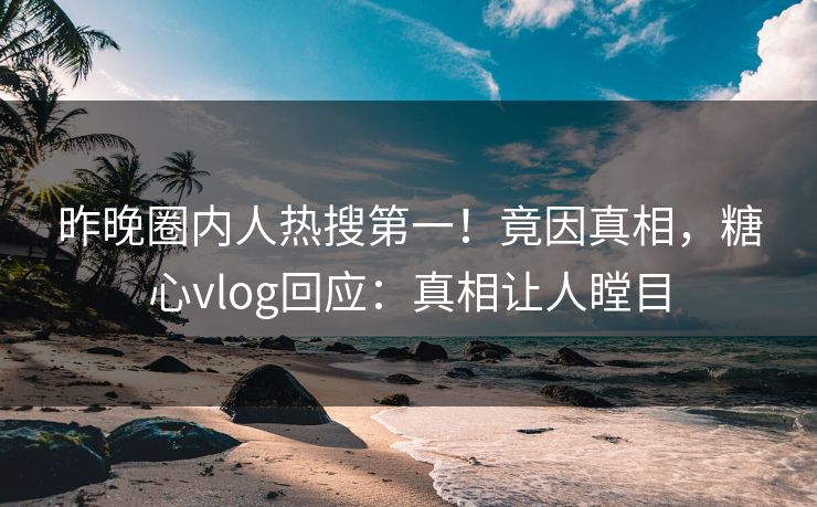 昨晚圈内人热搜第一！竟因真相，糖心vlog回应：真相让人瞠目