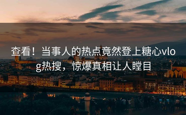查看！当事人的热点竟然登上糖心vlog热搜，惊爆真相让人瞠目