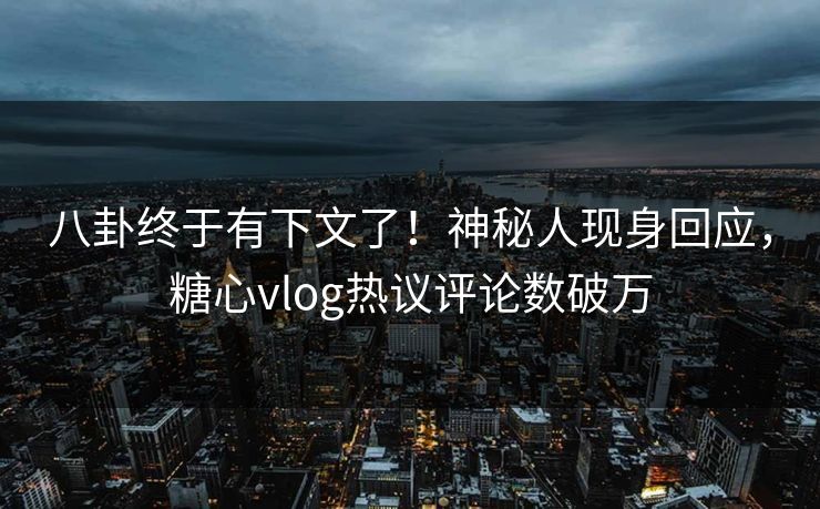 八卦终于有下文了！神秘人现身回应，糖心vlog热议评论数破万