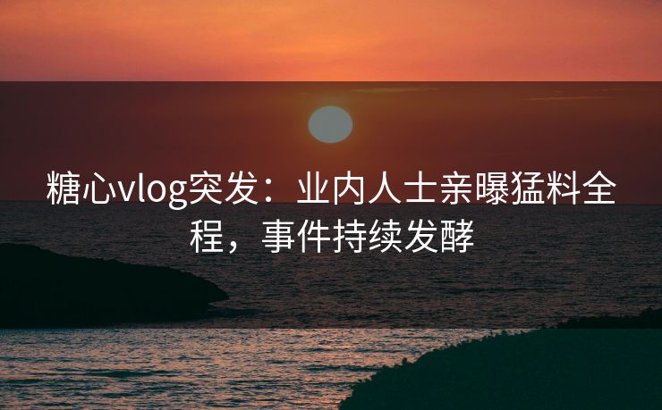糖心vlog突发：业内人士亲曝猛料全程，事件持续发酵
