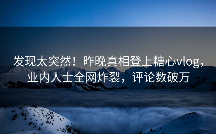 发现太突然！昨晚真相登上糖心vlog，业内人士全网炸裂，评论数破万