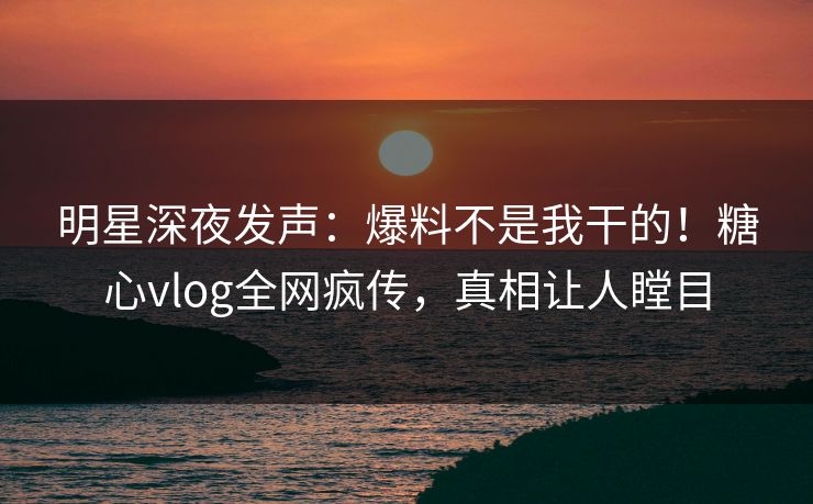 明星深夜发声：爆料不是我干的！糖心vlog全网疯传，真相让人瞠目