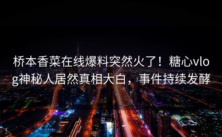 桥本香菜在线爆料突然火了！糖心vlog神秘人居然真相大白，事件持续发酵