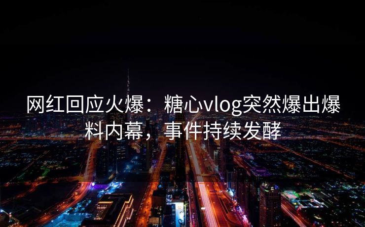 网红回应火爆：糖心vlog突然爆出爆料内幕，事件持续发酵