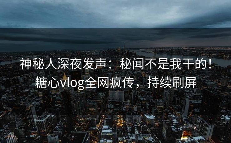 神秘人深夜发声：秘闻不是我干的！糖心vlog全网疯传，持续刷屏