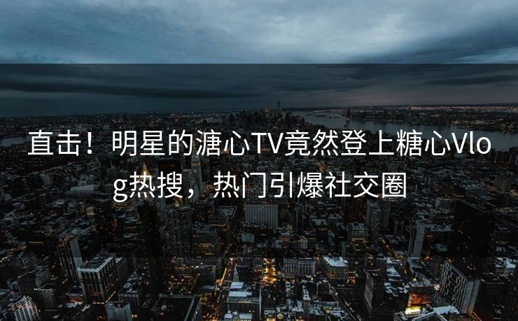 直击！明星的溏心TV竟然登上糖心Vlog热搜，热门引爆社交圈