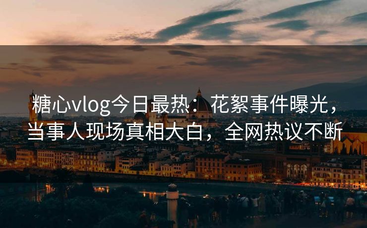糖心vlog今日最热：花絮事件曝光，当事人现场真相大白，全网热议不断
