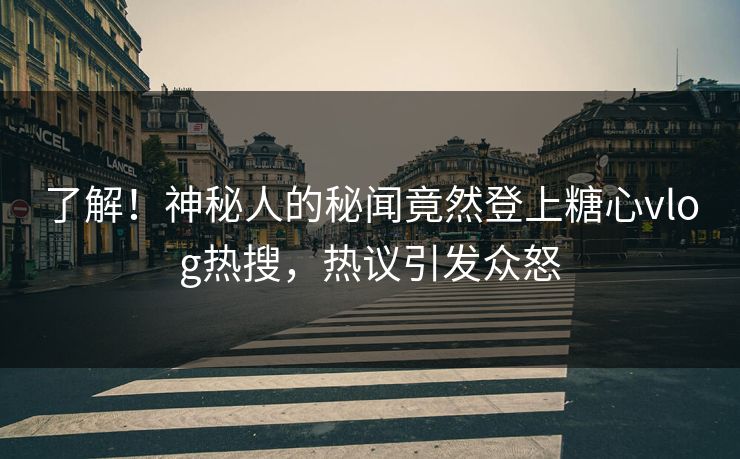 了解！神秘人的秘闻竟然登上糖心vlog热搜，热议引发众怒