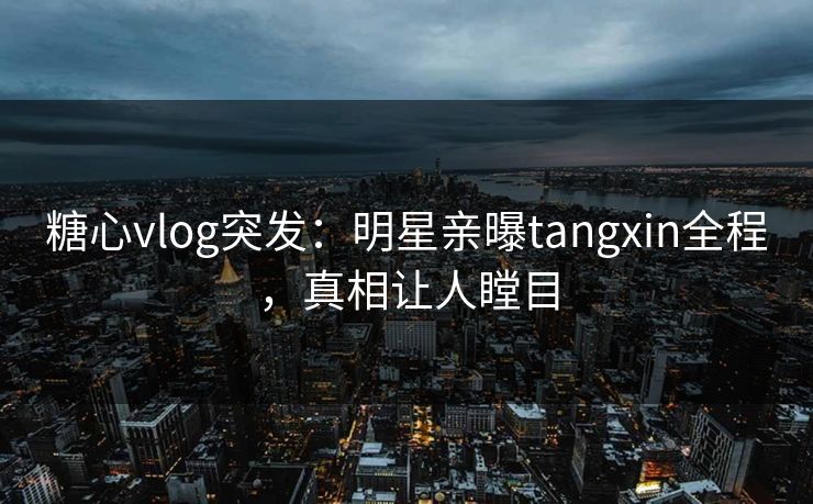 糖心vlog突发：明星亲曝tangxin全程，真相让人瞠目