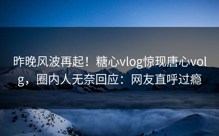 昨晚风波再起！糖心vlog惊现唐心volg，圈内人无奈回应：网友直呼过瘾