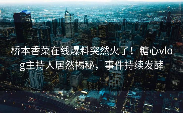 桥本香菜在线爆料突然火了！糖心vlog主持人居然揭秘，事件持续发酵