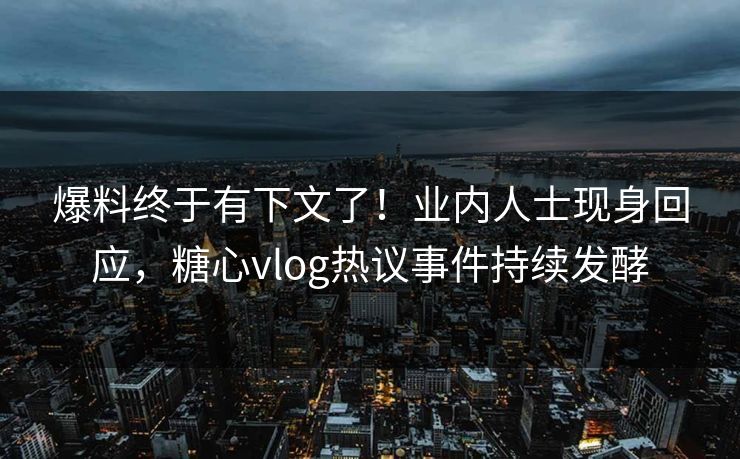爆料终于有下文了！业内人士现身回应，糖心vlog热议事件持续发酵