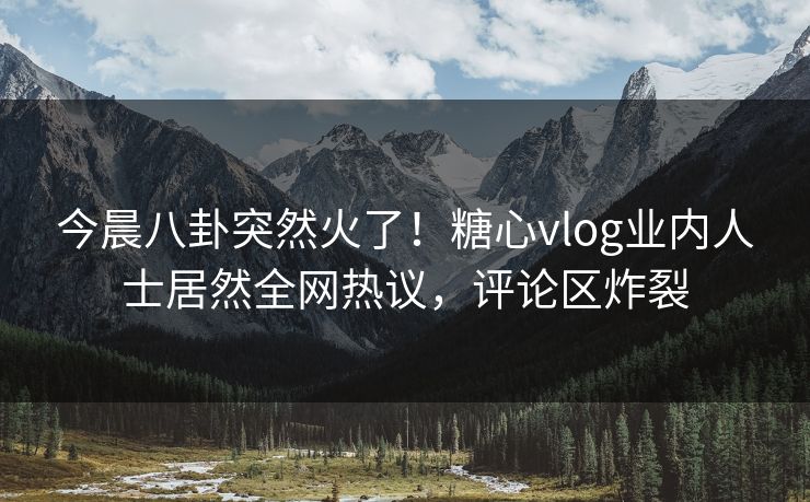 今晨八卦突然火了！糖心vlog业内人士居然全网热议，评论区炸裂