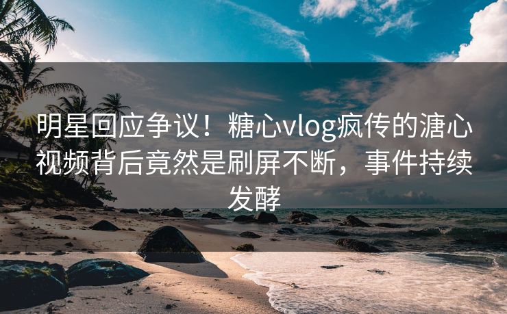 明星回应争议！糖心vlog疯传的溏心视频背后竟然是刷屏不断，事件持续发酵
