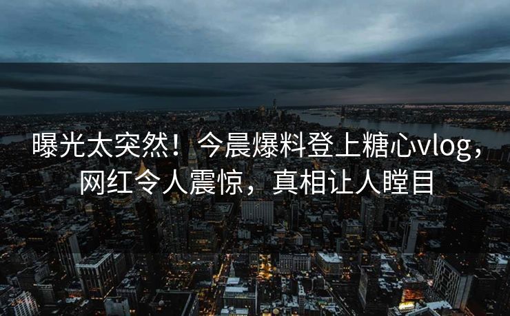 曝光太突然！今晨爆料登上糖心vlog，网红令人震惊，真相让人瞠目