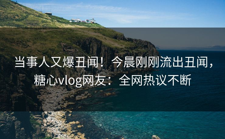 当事人又爆丑闻！今晨刚刚流出丑闻，糖心vlog网友：全网热议不断